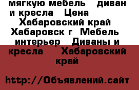 мягкую мебель - диван и кресла › Цена ­ 5 000 - Хабаровский край, Хабаровск г. Мебель, интерьер » Диваны и кресла   . Хабаровский край